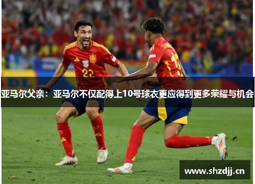 亚马尔父亲：亚马尔不仅配得上10号球衣更应得到更多荣耀与机会