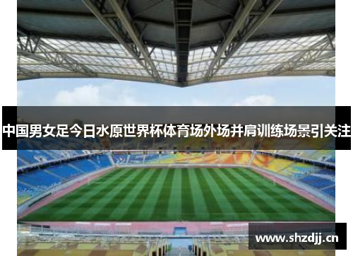 中国男女足今日水原世界杯体育场外场并肩训练场景引关注